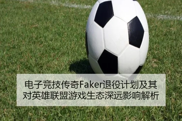 电子竞技传奇Faker退役计划及其对英雄联盟游戏生态深远影响解析
